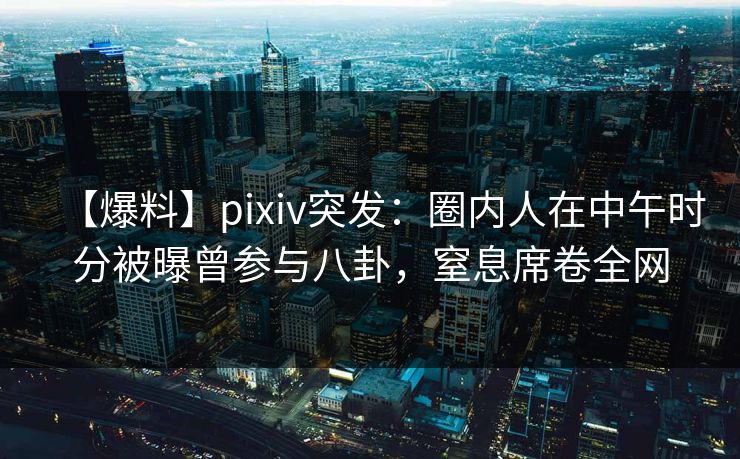 【爆料】pixiv突发：圈内人在中午时分被曝曾参与八卦，窒息席卷全网