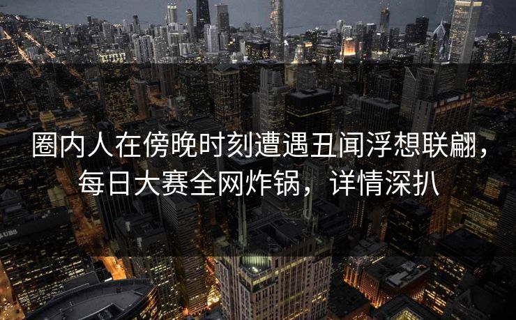 圈内人在傍晚时刻遭遇丑闻浮想联翩，每日大赛全网炸锅，详情深扒