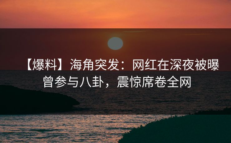 【爆料】海角突发：网红在深夜被曝曾参与八卦，震惊席卷全网