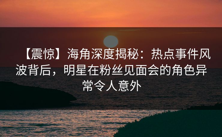 【震惊】海角深度揭秘：热点事件风波背后，明星在粉丝见面会的角色异常令人意外