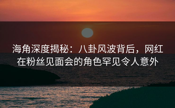 海角深度揭秘：八卦风波背后，网红在粉丝见面会的角色罕见令人意外