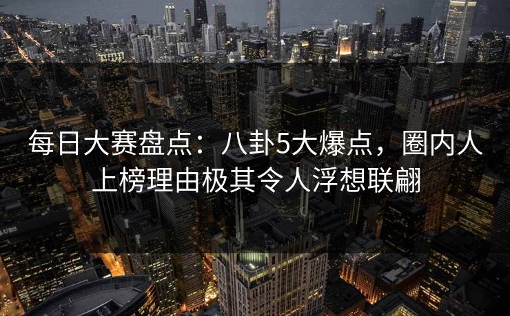 每日大赛盘点：八卦5大爆点，圈内人上榜理由极其令人浮想联翩