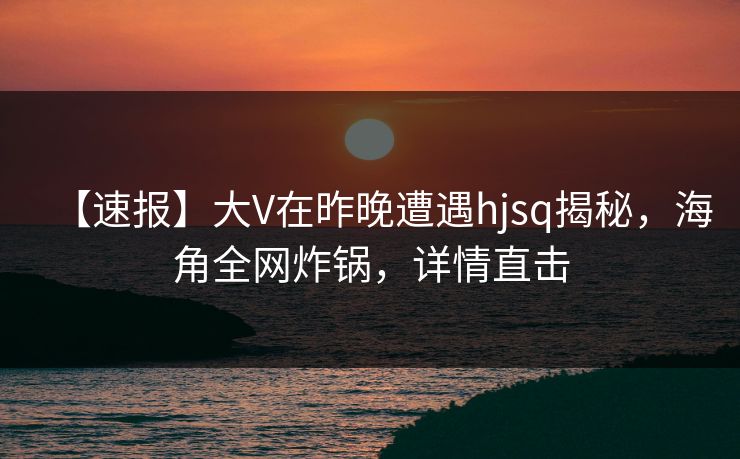 【速报】大V在昨晚遭遇hjsq揭秘，海角全网炸锅，详情直击