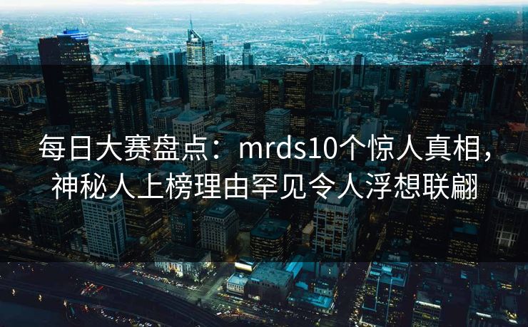 每日大赛盘点：mrds10个惊人真相，神秘人上榜理由罕见令人浮想联翩
