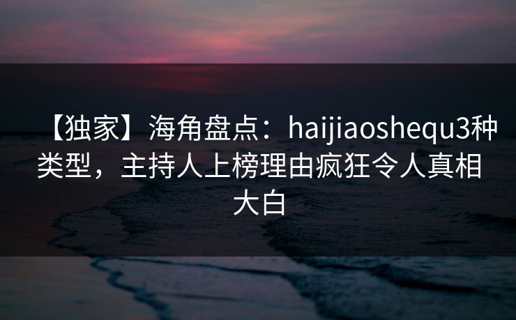 【独家】海角盘点：haijiaoshequ3种类型，主持人上榜理由疯狂令人真相大白
