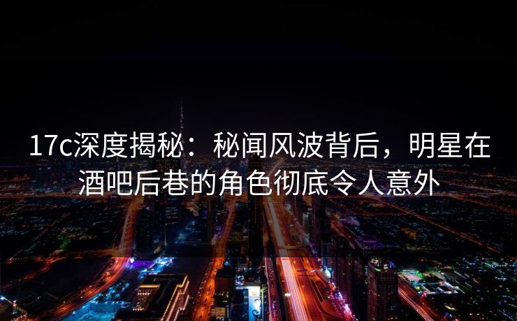 17c深度揭秘：秘闻风波背后，明星在酒吧后巷的角色彻底令人意外