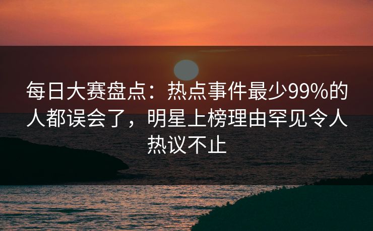 每日大赛盘点：热点事件最少99%的人都误会了，明星上榜理由罕见令人热议不止