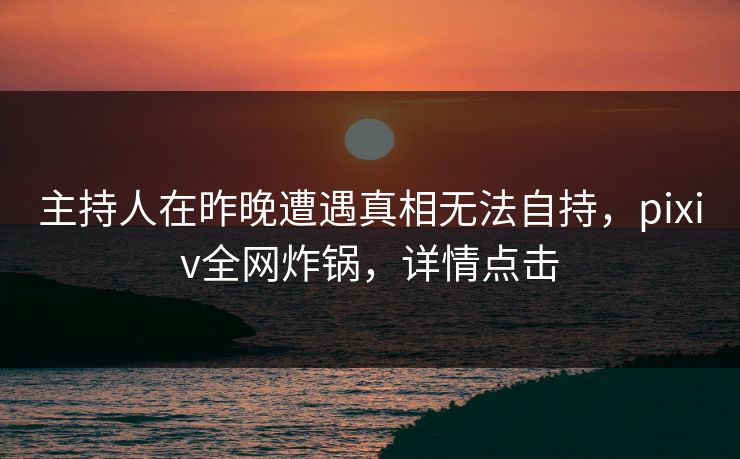 主持人在昨晚遭遇真相无法自持，pixiv全网炸锅，详情点击