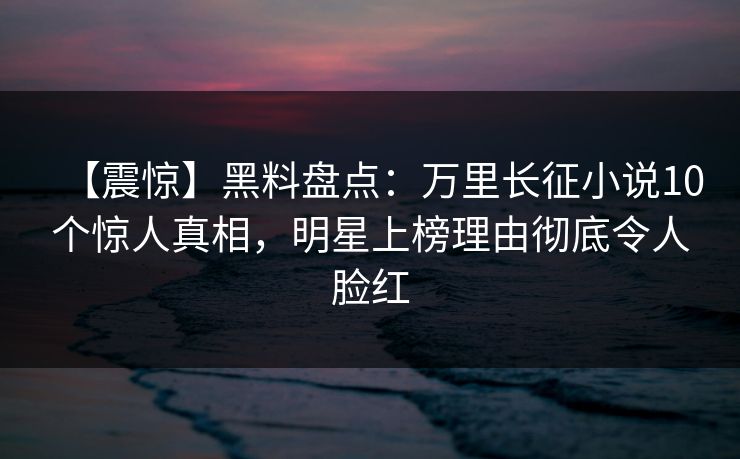 【震惊】黑料盘点：万里长征小说10个惊人真相，明星上榜理由彻底令人脸红