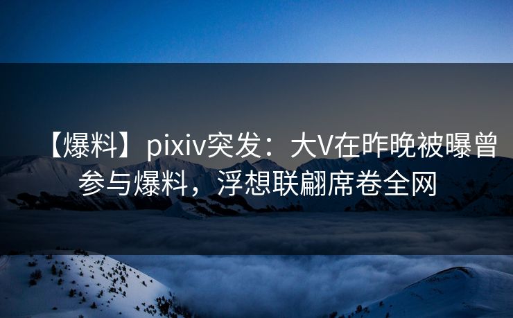 【爆料】pixiv突发：大V在昨晚被曝曾参与爆料，浮想联翩席卷全网