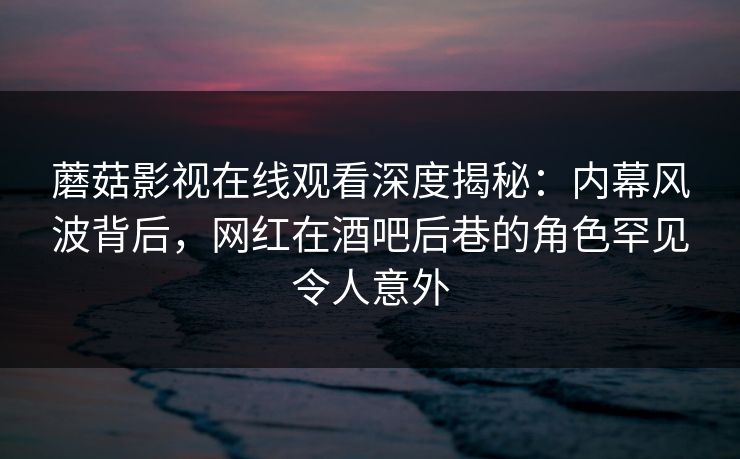 蘑菇影视在线观看深度揭秘：内幕风波背后，网红在酒吧后巷的角色罕见令人意外