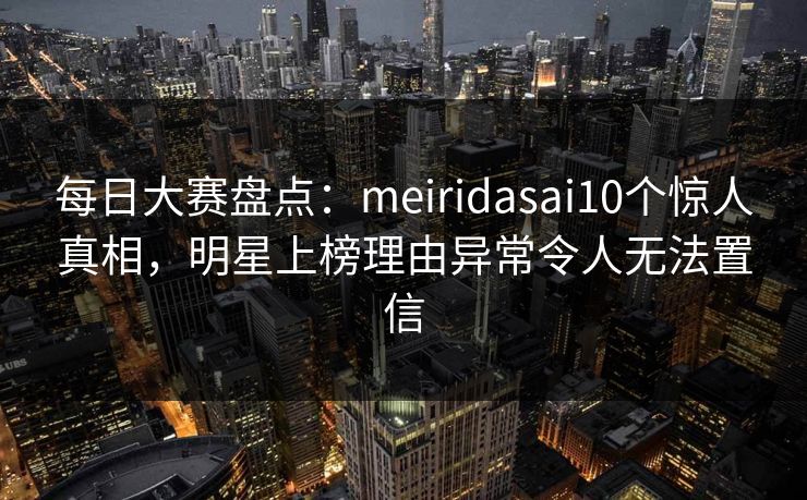 每日大赛盘点：meiridasai10个惊人真相，明星上榜理由异常令人无法置信