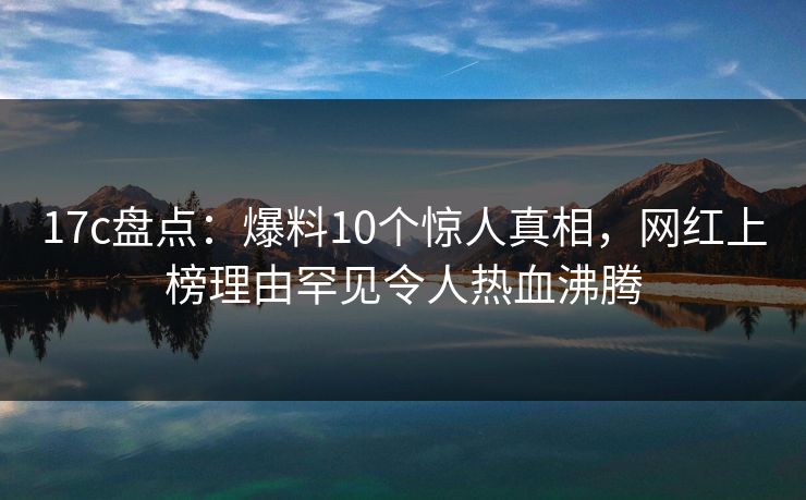 17c盘点：爆料10个惊人真相，网红上榜理由罕见令人热血沸腾