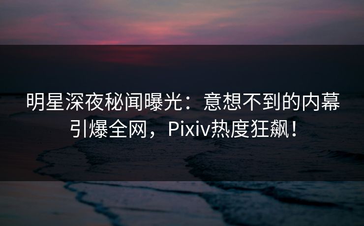明星深夜秘闻曝光：意想不到的内幕引爆全网，Pixiv热度狂飙！