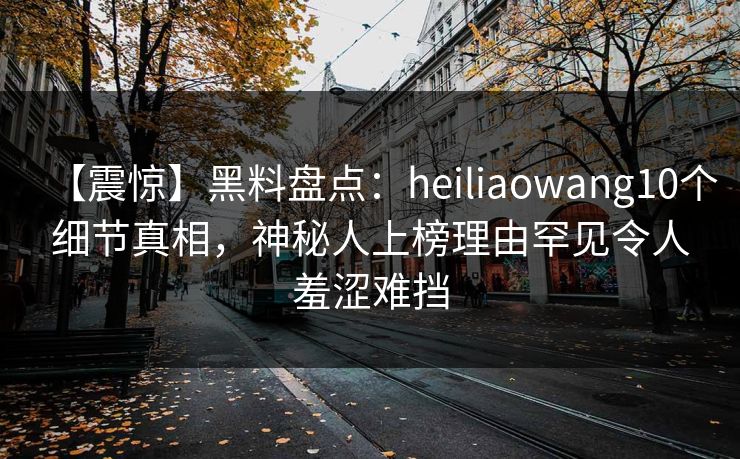 【震惊】黑料盘点：heiliaowang10个细节真相，神秘人上榜理由罕见令人羞涩难挡