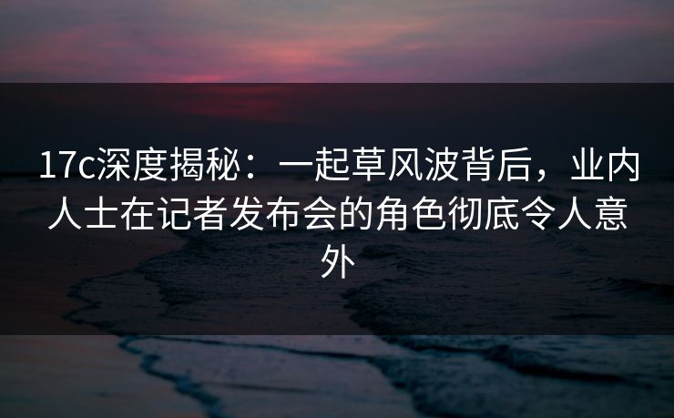 17c深度揭秘:一起草风波背后,业内人士在记者发布会的角色彻底令人意外 17c深度揭秘:一起草风波背后,业内人士在记者发布会的角色彻底令人意外