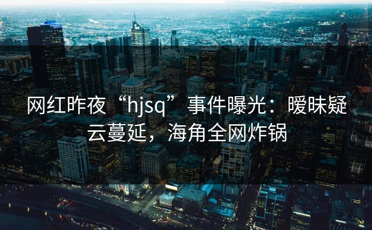 网红昨夜“hjsq”事件曝光:暧昧疑云蔓延,海角全网炸锅 网红昨夜“hjsq”事件曝光:暧昧疑云蔓延,海角全网炸锅