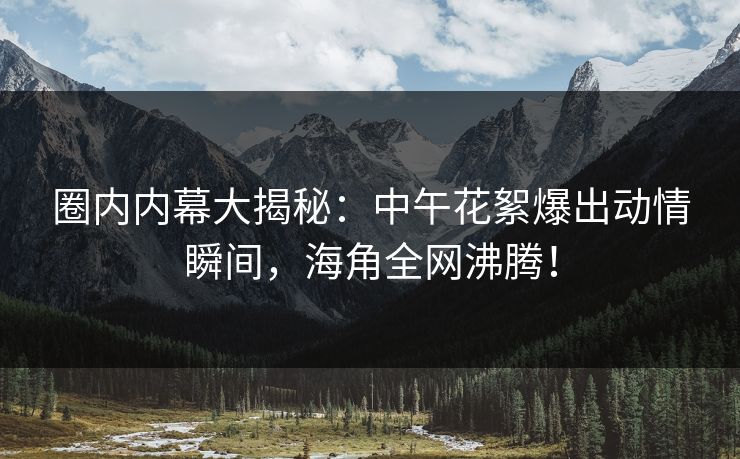 圈内内幕大揭秘:中午花絮爆出动情瞬间,海角全网沸腾! 圈内内幕大揭秘:中午花絮爆出动情瞬间,海角全网沸腾!