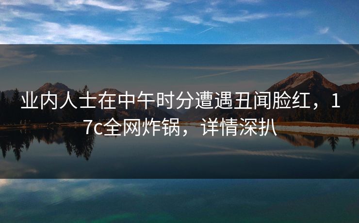 业内人士在中午时分遭遇丑闻脸红,17c全网炸锅,详情深扒 业内人士在中午时分遭遇丑闻脸红,17c全网炸锅,详情深扒