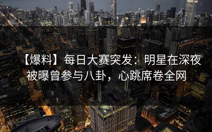 【爆料】每日大赛突发：明星在深夜被曝曾参与八卦，心跳席卷全网