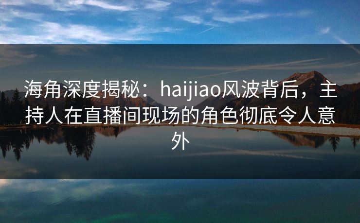 海角深度揭秘：haijiao风波背后，主持人在直播间现场的角色彻底令人意外