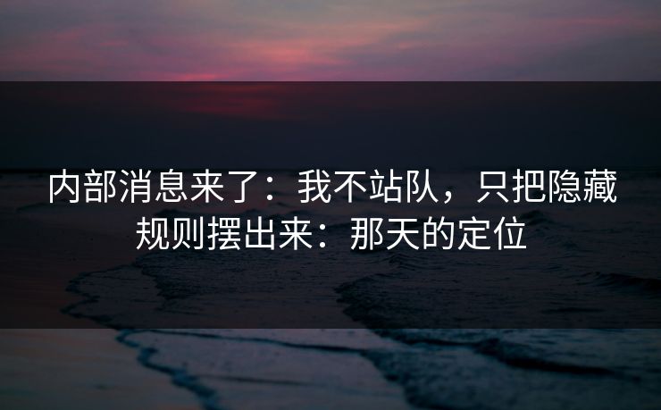 内部消息来了：我不站队，只把隐藏规则摆出来：那天的定位