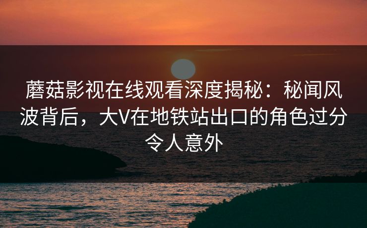 蘑菇影视在线观看深度揭秘：秘闻风波背后，大V在地铁站出口的角色过分令人意外