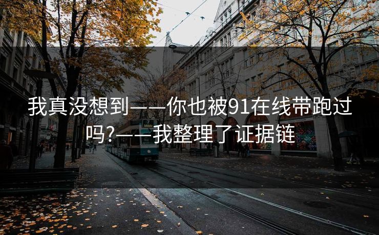 我真没想到——你也被91在线带跑过吗?——我整理了证据链
