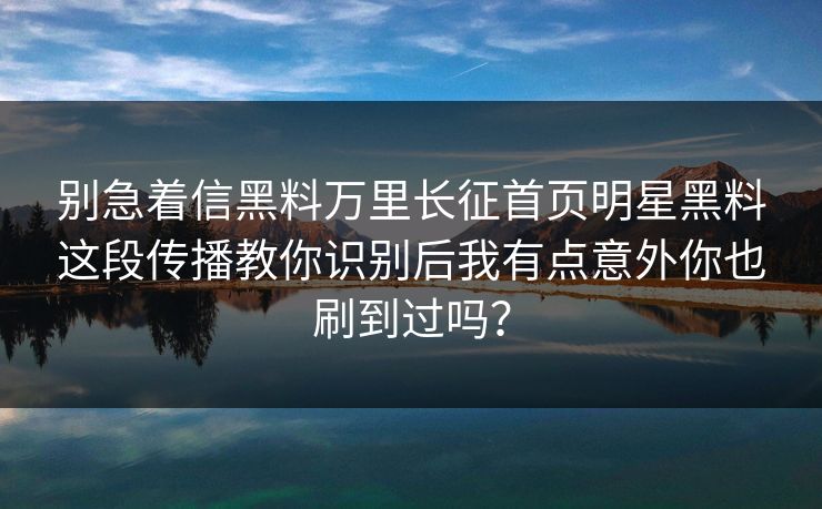 别急着信黑料万里长征首页明星黑料这段传播教你识别后我有点意外你也刷到过吗？
