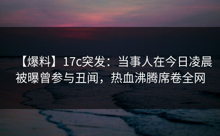 【爆料】17c突发:当事人在今日凌晨被曝曾参与丑闻,热血沸腾席卷全网 【爆料】17c突发:当事人在今日凌晨被曝曾参与丑闻,热血沸腾席卷全网