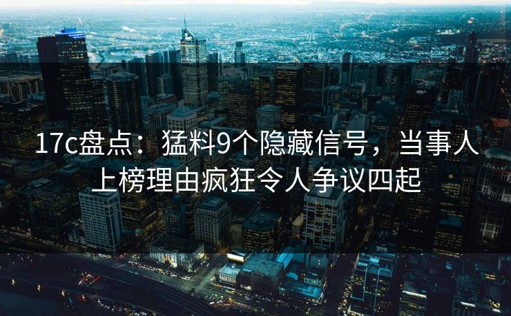 17c盘点：猛料9个隐藏信号，当事人上榜理由疯狂令人争议四起