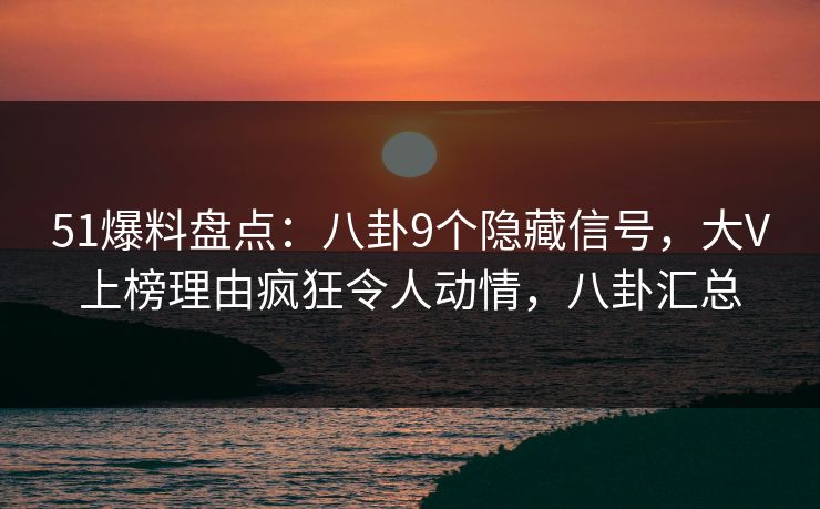 51爆料盘点：八卦9个隐藏信号，大V上榜理由疯狂令人动情，八卦汇总