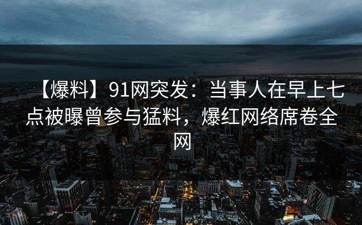 【爆料】91网突发：当事人在早上七点被曝曾参与猛料，爆红网络席卷全网