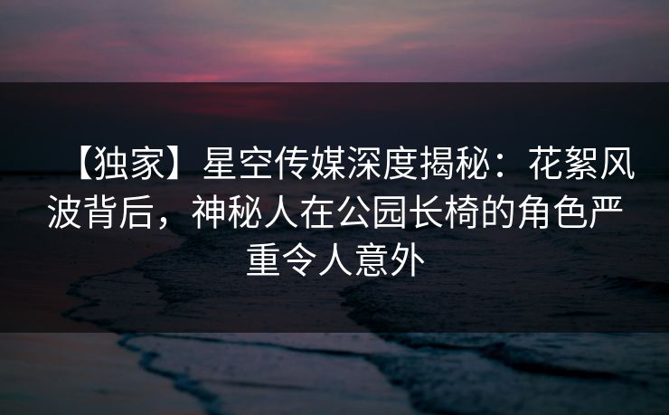 【独家】星空传媒深度揭秘：花絮风波背后，神秘人在公园长椅的角色严重令人意外
