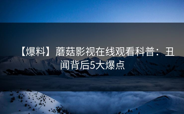 【爆料】蘑菇影视在线观看科普：丑闻背后5大爆点