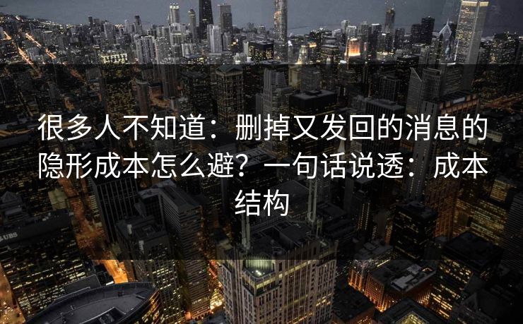 很多人不知道：删掉又发回的消息的隐形成本怎么避？一句话说透：成本结构