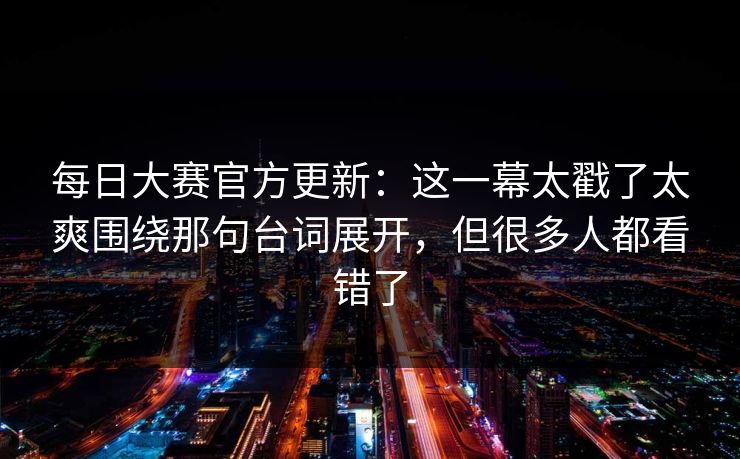 每日大赛官方更新：这一幕太戳了太爽围绕那句台词展开，但很多人都看错了