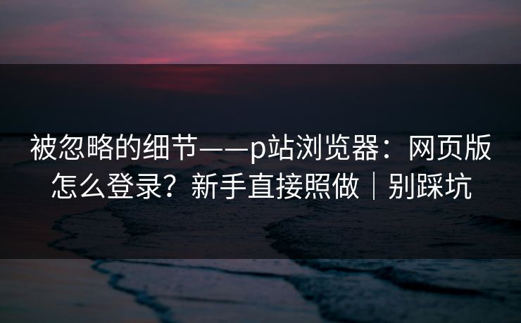 被忽略的细节——p站浏览器：网页版怎么登录？新手直接照做｜别踩坑