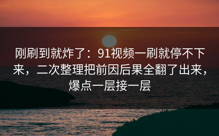 刚刷到就炸了：91视频一刷就停不下来，二次整理把前因后果全翻了出来，爆点一层接一层